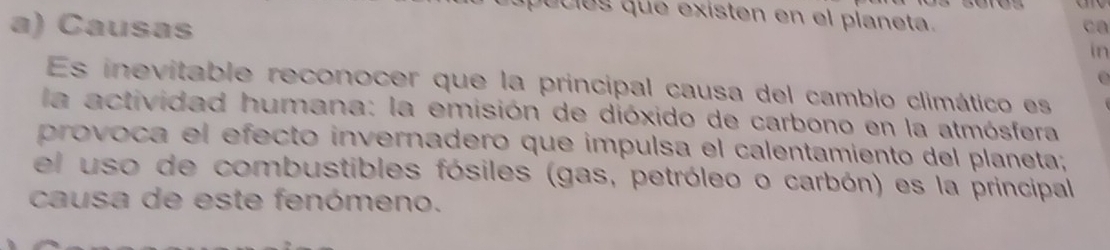 quulos que existen en el planeta. 
a) Causas 
in 

Es inevitable reconocer que la principal causa del cambio climático es 
la actividad humana: la emisión de dióxido de carbono en la atmósfera 
provoca el efecto invernadero que impulsa el calentamiento del planeta; 
el uso de combustibles fósiles (gas, petróleo o carbón) es la principal 
causa de este fenómeno.
