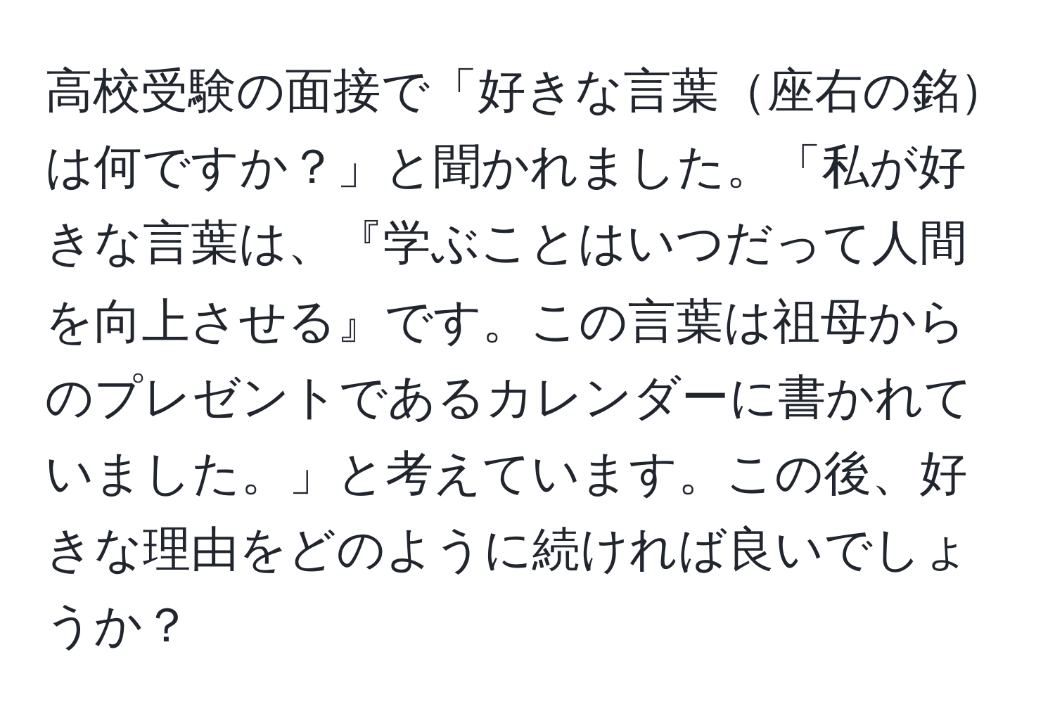 高校受験の面接で「好きな言葉座右の銘は何ですか？」と聞かれました。「私が好きな言葉は、『学ぶことはいつだって人間を向上させる』です。この言葉は祖母からのプレゼントであるカレンダーに書かれていました。」と考えています。この後、好きな理由をどのように続ければ良いでしょうか？