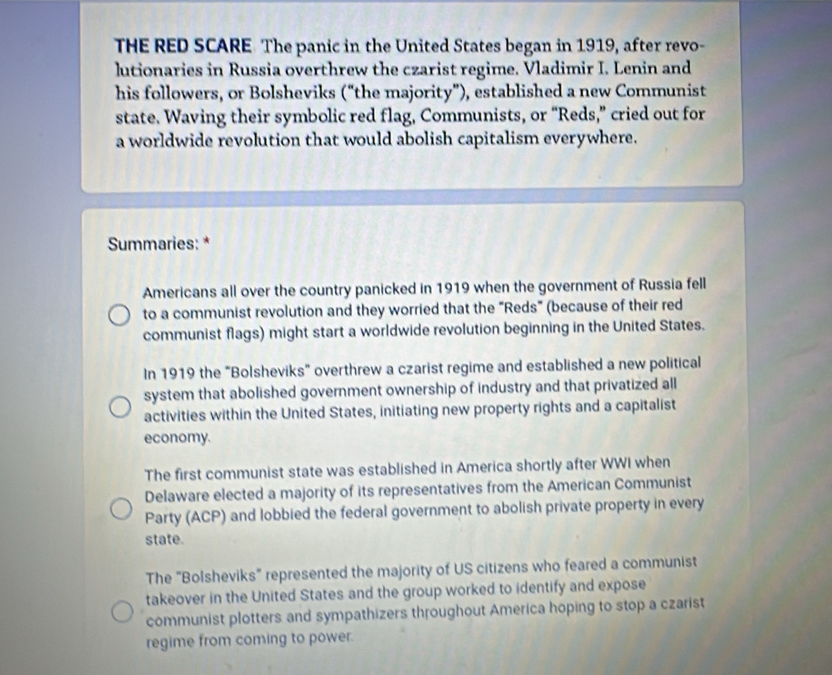 THE RED SCARE The panic in the United States began in 1919, after revo-
lutionaries in Russia overthrew the czarist regime. Vladimir I. Lenin and
his followers, or Bolsheviks (“the majority”), established a new Communist
state. Waving their symbolic red flag, Communists, or “Reds,” cried out for
a worldwide revolution that would abolish capitalism everywhere.
Summaries: *
Americans all over the country panicked in 1919 when the government of Russia fell
to a communist revolution and they worried that the “Reds” (because of their red
communist flags) might start a worldwide revolution beginning in the United States.
In 1919 the “Bolsheviks” overthrew a czarist regime and established a new political
system that abolished government ownership of industry and that privatized all
activities within the United States, initiating new property rights and a capitalist
economy.
The first communist state was established in America shortly after WWI when
Delaware elected a majority of its representatives from the American Communist
Party (ACP) and lobbied the federal government to abolish private property in every
state.
The "Bolsheviks" represented the majority of US citizens who feared a communist
takeover in the United States and the group worked to identify and expose
communist plotters and sympathizers throughout America hoping to stop a czarist
regime from coming to power.