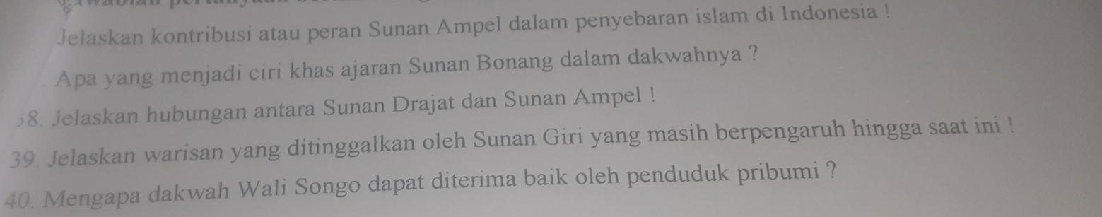 Jelaskan kontribusi atau peran Sunan Ampel dalam penyebaran islam di Indonesia ! 
Apa yang menjadi ciri khas ajaran Sunan Bonang dalam dakwahnya ? 
58. Jelaskan hubungan antara Sunan Drajat dan Sunan Ampel ! 
39. Jelaskan warisan yang ditinggalkan oleh Sunan Giri yang masih berpengaruh hingga saat ini ! 
40. Mengapa dakwah Wali Songo dapat diterima baik oleh penduduk pribumi ?