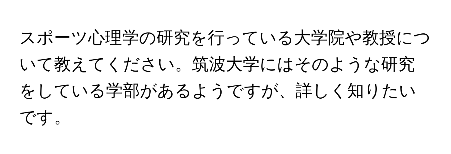 スポーツ心理学の研究を行っている大学院や教授について教えてください。筑波大学にはそのような研究をしている学部があるようですが、詳しく知りたいです。