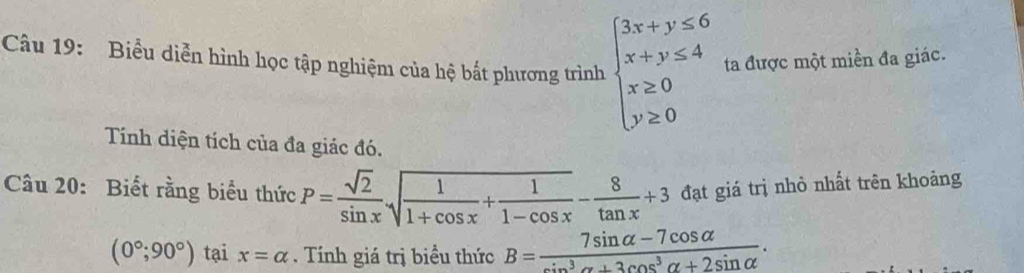 Biểu diễn hình học tập nghiệm của hệ bắt phương trình beginarrayl 3x+y≤ 6 x+y≤ 4 x≥ 0 y≥ 0endarray. ta được một miền đa giác. 
Tính diện tích của đa giác đó. 
Câu 20: Biết rằng biểu thức P= sqrt(2)/sin x sqrt(frac 1)1+cos x+ 1/1-cos x - 8/tan x +3 đạt giá trị nhỏ nhất trên khoảng
(0°;90°) tại x=alpha. Tính giá trị biều thức B= (7sin alpha -7cos alpha )/sin^3alpha +3cos^3alpha +2sin alpha  .