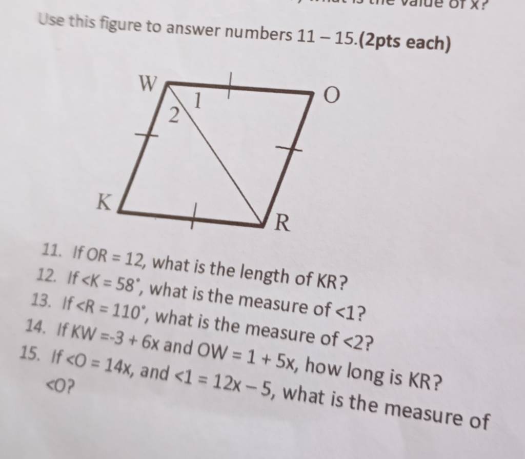 value of x? 
Use this figure to answer numbers: 11-15 (2pts each) 
11. If OR=12 , what is the length of KR? 
12. If , what is the measure of ∠ 1 ? 
13. If ∠ R=110° , what is the measure of <2</tex> ? 
14. If KW=-3+6x and OW=1+5x , how long is KR?
<0</tex> ? 
15. If ∠ O=14x , and <1=12x-5 , what is the measure of