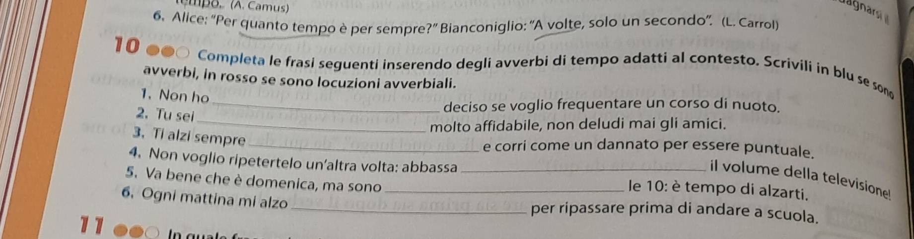 têmpo. (A. Camus)
uagnars
6. Alice: “Per quanto tempo è per sempre ?'' Bianconiglio: “A volte, solo un secondo”. (L. Carrol)
1 0 ●●○ Completa le frasi seguenti inserendo degli avverbi di tempo adatti al contesto. Scrivili in blu se sono
avverbi, in rosso se sono locuzioni avverbiali.
1. Non ho
_
2. Tu sei
_deciso se voglio frequentare un corso di nuoto.
molto affidabile, non deludi mai gli amici.
3. Ti alzi sempre_
e corri come un dannato per essere puntuale.
4. Non voglio ripetertelo un'altra volta: abbassa_ e 10: è tempo di alzarti.
il volume della televisione!
5. Va bene che è domenica, ma sono_
6. Ogni mattina mi alzo _per ripassare prima di andare a scuola.
17