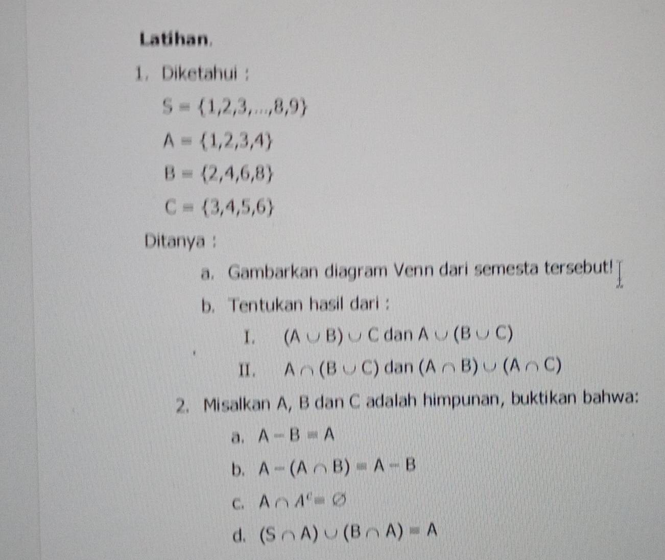 Latihan. 
1. Diketahui :
S= 1,2,3,...,8,9
A= 1,2,3,4
B= 2,4,6,8
C= 3,4,5,6
Ditanya : 
a. Gambarkan diagram Venn dari semesta tersebut! 
b. Tentukan hasil dari : 
I. (A∪ B)∪ C dan A∪ (B∪ C)
II . A∩ (B∪ C) dan (A∩ B)∪ (A∩ C)
2. Misalkan A, B dan C adalah himpunan, buktikan bahwa: 
a. A-B=A
b. A-(A∩ B)=A-B
C. A∩ A^c=varnothing
d. (S∩ A)∪ (B∩ A)=A