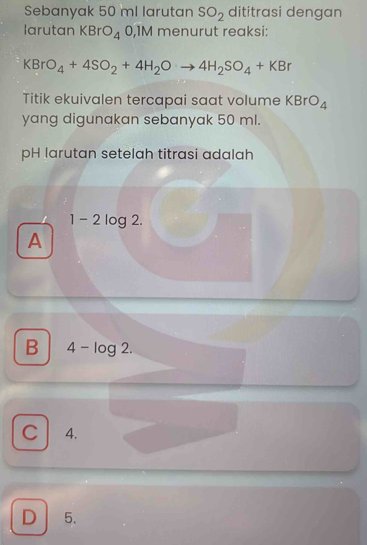 Sebanyak 50 ml larutan SO_2 dititrasi dengan
larutan KBrO_40,1M menurut reaksi:
KBrO_4+4SO_2+4H_2Oto 4H_2SO_4+KBr
Titik ekuivalen tercapai saat volume KBrO_4
yang digunakan sebanyak 50 ml.
pH larutan setelah titrasi adalah
1 - 2 log 2.
A
B 4-log 2.
C 4.
D 5.