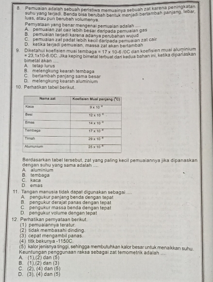 Pemuaian adalah sebuah peristiwa memuainya sebuah zat karena peningkatan
suhu yang terjadi. Benda bisa berubah bentuk menjadi hertambah panjang, lebar,
luas, atau pun berubah volumenya.
Pemyataan yang benar mengenai pemuaian adalah ....
A pemuaian zát cair lebih besar daripada pemuaian gas
B. pemuaian terjadi karena adanya perubahan wujud
C. pemuaian zat padat lebih kecil daripada pemuaian zat cair
D. ketika terjadi pemuaian, massa zat akan bertambah
9. Diketahui koefisien muai tembag ga=17* 10-6/oC dan koefisien muai aluminium
=23,1* 10-6/OC C. Jika keping bimetal terbuat dari kedua bahan ini, ketika dipañaskan
A tetap lurus bimetal akan ....
B. melengkung kearah tembaga
C. bertambah panjang sama besar
D. melengkung kearah aluminium
10. Perhatikan tabel berikut.
Berdasarkan tabel tersebut, zat yang paling kecil pemuaiannya jika dipanaskan
dengan suhu yang sama adalah ....
A aluminium
B. tembaga
C. kaca
D. emas
11. Tangan manusia tidak dapat digunakan sebagai ....
A pengukur panjang benda dēngan tepat
B. pengukur derajat panas dengan tepat
C. pengukur massa benda denganı tepat
D. pengukur volume dengan tepat
12. Perhatikan peryataan berikut.
(1) pemuaiannya teratur.
(2) tidak membasahi dinding.
(3) cepat mengambil panas.
(4) titk bekunya -1150C.
(5) kalor jenisnya tinggi, sehingga membutuhkan kalor besar untuk menaikkan suhu.
Keuntungan penggunaan raksa sebagai zat temometrik adalah
A. (1),(2) dan (5)
B. (1),(2) dan (3)
C. (2), (4) dan (5)
D. (3), (4) dan (5)