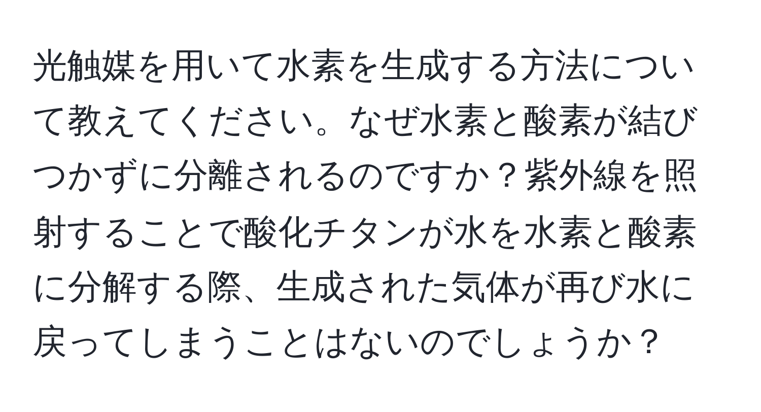 光触媒を用いて水素を生成する方法について教えてください。なぜ水素と酸素が結びつかずに分離されるのですか？紫外線を照射することで酸化チタンが水を水素と酸素に分解する際、生成された気体が再び水に戻ってしまうことはないのでしょうか？