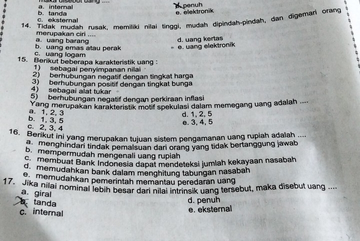 maka Uisebut dang .
a. internal
penuh
b. tanda e. elektronik
14. Tidak mudah rusak, memiliki nilai tinggi, mudah dipindah-pindah, dan digemari orang :
c. eksternal
merupakan ciri ....
a. uang barang
d. uang kertas
b. uang emas atau perak
e. uang elektronik
c. uang logam
15. Berikut beberapa karakteristik uang ：
1) sebagai penyimpanan nilai
2) berhubungan negatif dengan tingkat harga
3) berhubungan positif dengan tingkat bunga
4) sebagai alat tukar
5) berhübungan negatif dengan perkiraan inflasi
Yang merupakan karakteristik motif spekulasi dalam memegang uang adalah ....
a. 1, 2, 3
d. 1, 2, 5
b. 1, 3, 5
e. 3, 4, 5
c. 2, 3, 4
16. Berikut ini yang merupakan tujuan sistem pengamanan uang rupiah adalah ....
a menghindari tindak pemalsuan dari orang yang tidak bertanggung jawab
b. mempermudah mengenali uang rupiah
c. membuat Bank Indonesia dapat mendeteksi jumlah kekayaan nasabah
d. memudahkan bank dalam menghitung tabungan nasabah
e memudahkan pemerintah memantau peredaran uang
17. Jika nilai nominal lebih besar dari nilai intrinsik uang tersebut, maka disebut uang ....
a. giral
b. tanda
d. penuh
c. internal
e. eksternal