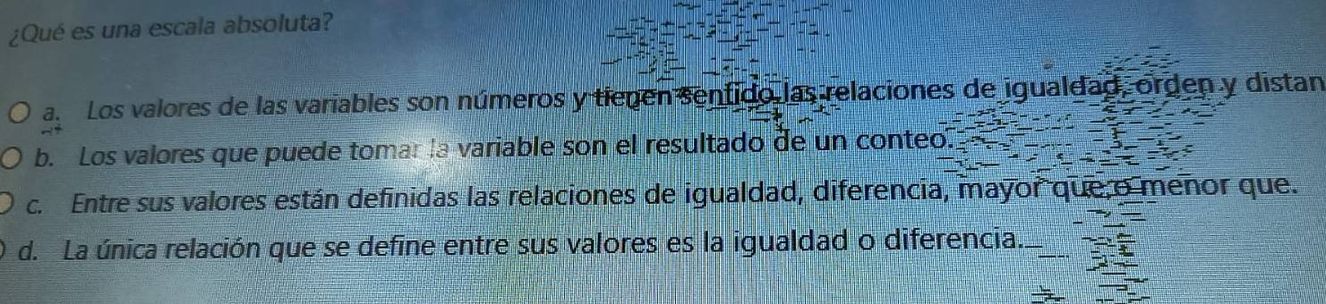 ¿Qué es una escala absoluta?
a. Los valores de las variables son números y tienen sentido las relaciones de igualdad, orden y distan
b. Los valores que puede tomar la variable son el resultado de un conteo.
c. Entre sus valores están definidas las relaciones de igualdad, diferencia, mayor que o menor que.
d. La única relación que se define entre sus valores es la igualdad o diferencia.