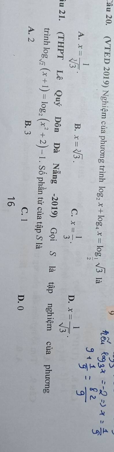 (VTED 2019) Nghiệm của phương trình log _2x+log _4x=log _ 1/2 sqrt(3)la
A. x= 1/sqrt[3](3) .
B. x=sqrt[3](3).
C. x= 1/3 .
D. x= 1/sqrt(3) . 
âu 21. (THPT Lê Quý Dôn Dà Nẵng -2019) Gọi S là tập nghiệm của phương
trình log _sqrt(2)(x+1)=log _2(x^2+2)-1. Số phần tử của tập S là
A. 2 B. 3 C. 1 D. 0
16