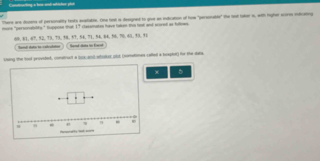 Constructing a box-and-whisker plot 
There are dozens of personality tests available. One test is designed to give an indication of how "personable" the test taker is, with higher scores indicating 
more "personability." Suppose that 17 classmates have taken this test and scored as follows.
69, 81, 67, 52, 73, 73, 58, 57, 54, 71, 54, 84, 56, 70, 61, 53, 51
Send data to calculator Send data to Excel 
Using the tool provided, construct a box-and-whisker plot (sometimes called a boxplot) for the data. 
× 5