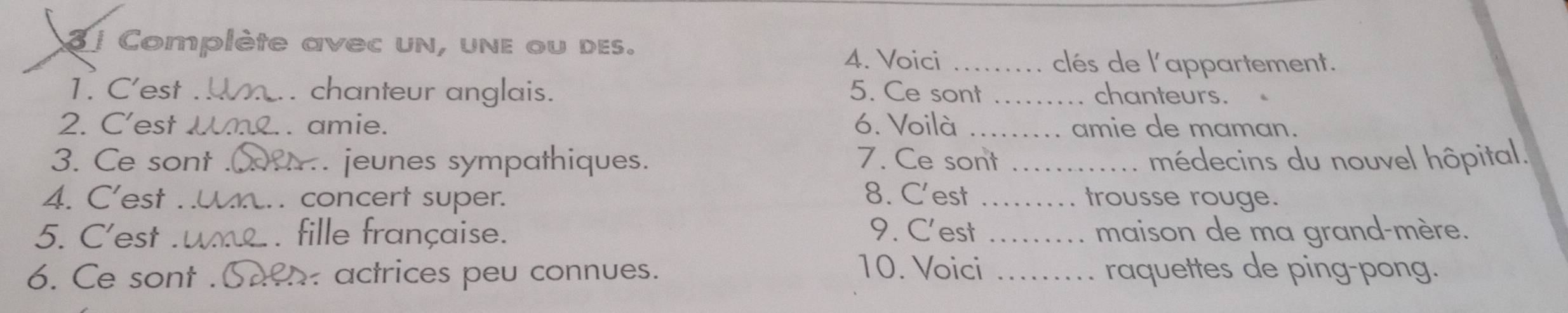 3 1 Complète avec un, une ou des. 
4. Voici ...... clés de l'appartement. 
1. C'est _chanteur anglais. 5. Ce sont .…... chanteurs. 
2. C’est Wn.. amie. 6. Voilà ....... amie de maman. 
3. Ce sont _A. jeunes sympathiques. 7. Ce sont . médecins du nouvel hôpital. 
4. C’est t concert super. 8. C'est ....... trousse rouge. 
5. C'est fille française. 9. C'est ........ maison de ma grand-mère. 
10. Voici 
6. Ce sont . h actrices peu connues. .... raquettes de ping-pong.