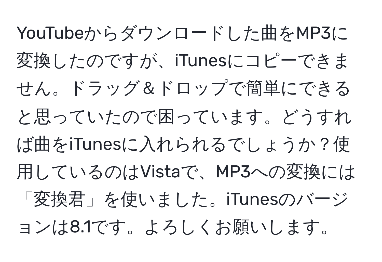 YouTubeからダウンロードした曲をMP3に変換したのですが、iTunesにコピーできません。ドラッグ＆ドロップで簡単にできると思っていたので困っています。どうすれば曲をiTunesに入れられるでしょうか？使用しているのはVistaで、MP3への変換には「変換君」を使いました。iTunesのバージョンは8.1です。よろしくお願いします。