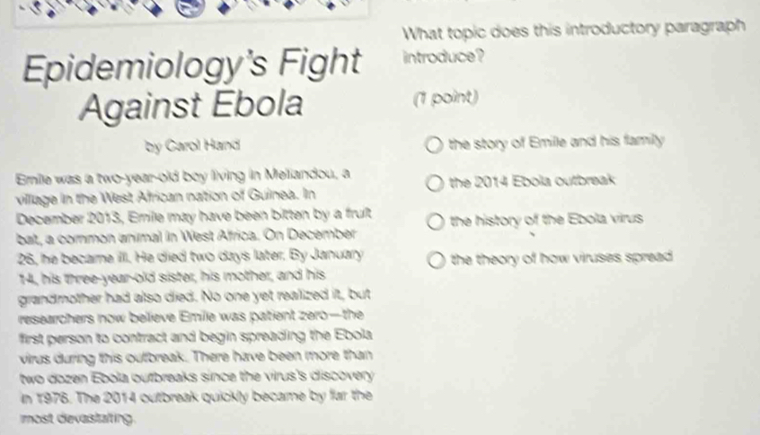 What topic does this introductory paragraph 
Epidemiology's Fight introduce ? 
Against Ebola (1 point) 
by Carol Hand the story of Emille and his family 
Enile was a two-year-old boy living in Meliandou, a 
village in the West African nation of Guinea. In the 2014 Ebola outbreak 
December 2013, Erile may have been bitten by a fruit the history of the Ebola virus 
bat, a common animal in West Affrica. On December
26, he becare illl. He died two days later. By January the theory of how viruses spread . 
14, his three-year-old sister, his mother, and his 
grandmother had also died. No one yet realized it, but 
researchers now believe Emile was patient zero—the 
first person to contract and begin spreading the Ebola 
virus during this outbreak. There have been more than 
two dozen Ebola outbreaks since the virus's discovery 
in 1976. The 2014 outbreak quickly became by far the 
most devastalting.