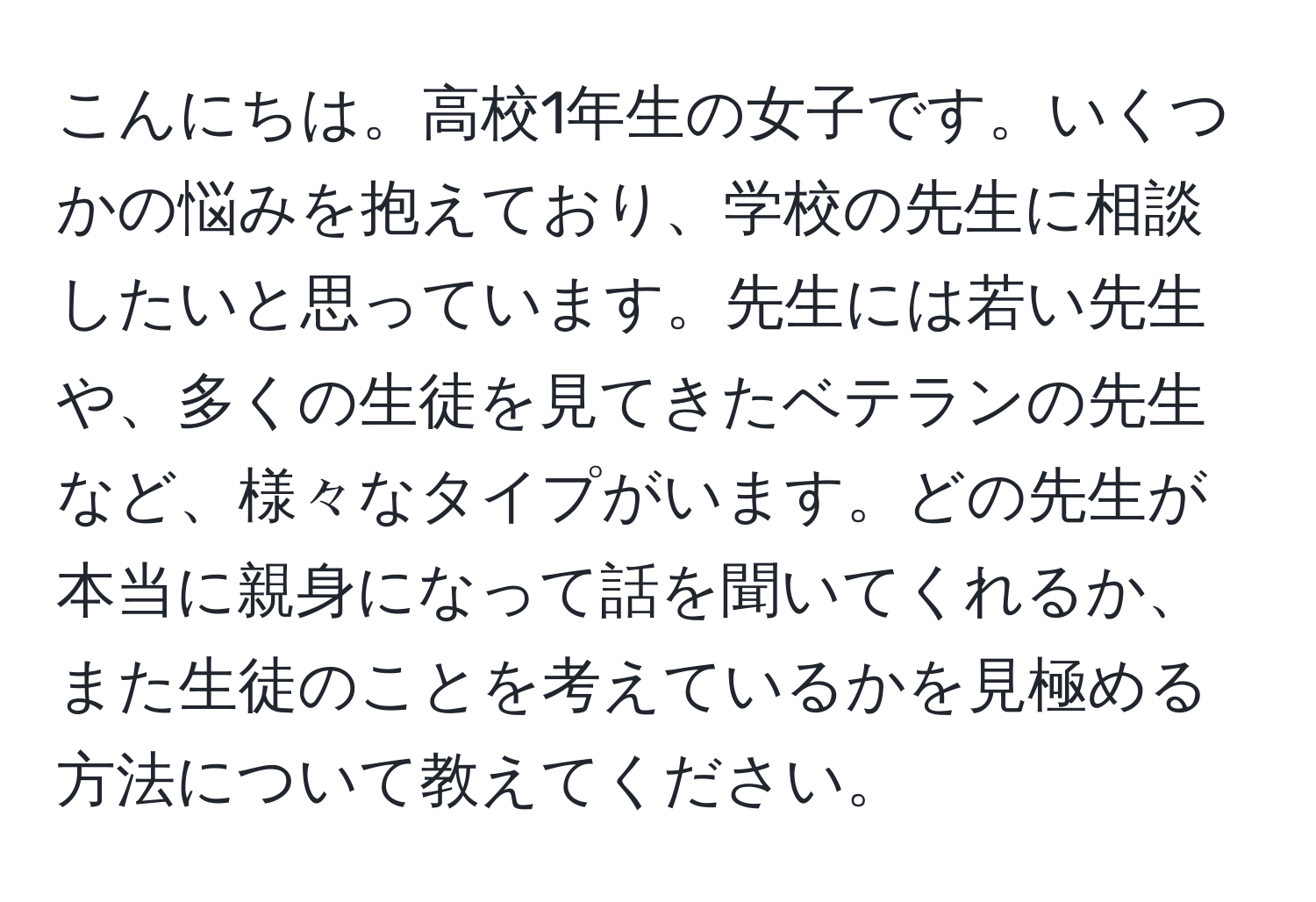 こんにちは。高校1年生の女子です。いくつかの悩みを抱えており、学校の先生に相談したいと思っています。先生には若い先生や、多くの生徒を見てきたベテランの先生など、様々なタイプがいます。どの先生が本当に親身になって話を聞いてくれるか、また生徒のことを考えているかを見極める方法について教えてください。