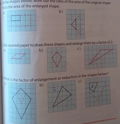 In the shapes Below, work out the ratio of the area of the original shape 
to to the area of the enlarged shape. 
a b ) 
Use squared paper to draw these shapes and enlarge them by a factor of 2 : 
a ) b) c ) 
What is the factor of enlargement or reduction in the shapes below? 
a ) c ) 
b)