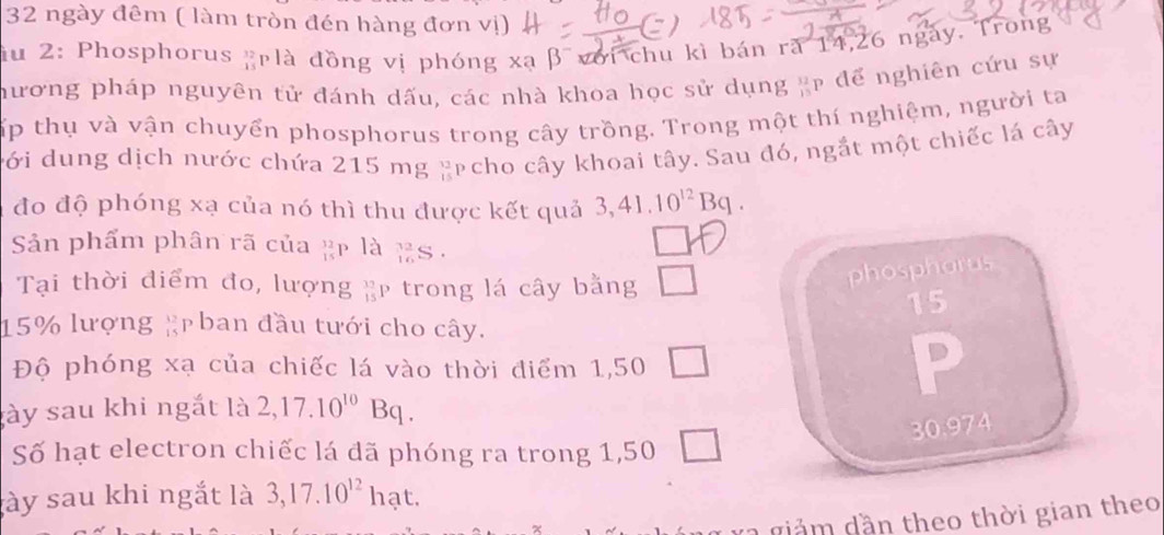 ngày đêm ( làm tròn đén hàng đơn vị) 
du 2: Phosphorus g là đồng vị phóng xa β với chu kì bán ră 14, 26 ngày. Trong 
hương pháp nguyên tử đánh dấu, các nhà khoa học sử dụng ạp để nghiên cứu sự 
Tấp thụ và vận chuyển phosphorus trong cây trồng. Trong một thí nghiệm, người ta 
cới dung dịch nước chứa 215 mg 12 Ap cho cây khoai tây. Sau đó, ngắt một chiếc lá cây 
đo độ phóng xạ của nó thì thu được kết quả 3, 41.10^(12)Bq. 
Sản phẩm phân rã của _(15)^(12)P là _(16)^(32)S
Tại thời điểm đo, lượng  13/15 P trong lá cây bằng □ 
phosphorus
15
15% lượng #p ban đầu tưới cho cây. 
Độ phóng xạ của chiếc lá vào thời điểm 1,50 □ 
P 
gày sau khi ngắt là 2, 17.10^(10)Bq. 
Số hạt electron chiếc lá đã phóng ra trong 1,50 □
30.974
ày sau khi ngắt là 3, 17.10^(12)hat. 
g 2 giả m dần theo thời gian theo