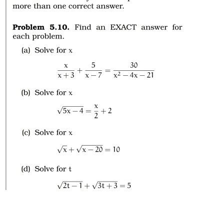 more than one correct answer. 
Problem 5.10. Find an EXACT answer for 
each problem. 
(a) Solve for x
 x/x+3 + 5/x-7 = 30/x^2-4x-21 
(b) Solve for x
sqrt(5x-4)= x/2 +2
(c) Solve for x
sqrt(x)+sqrt(x-20)=10
(d) Solve for t
sqrt(2t-1)+sqrt(3t+3)=5