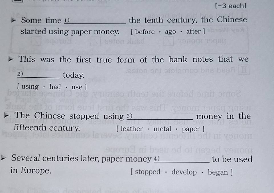 [-3 each] 
Some time __ the tenth century, the Chinese 
started using paper money. [ before · ago · after ] 
This was the first true form of the bank notes that we 
2) 
_today. 
[ using · had · use ] 
The Chinese stopped using _money in the 
fifteenth century. [ leather · metal · paper ] 
Several centuries later, paper money 4_ to be used 
in Europe. [ stopped · develop · began ]