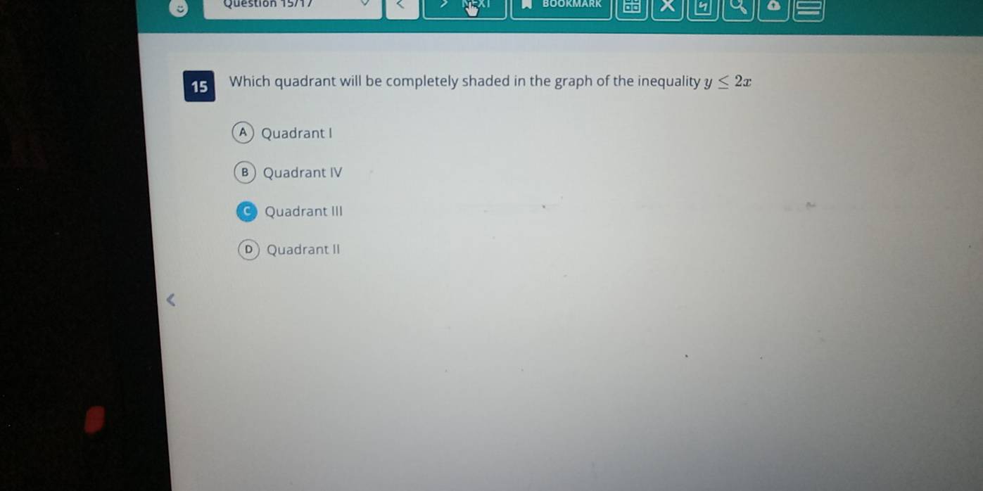 Question 15/1
X
o
15 Which quadrant will be completely shaded in the graph of the inequality y≤ 2x
A Quadrant I
B Quadrant IV
Quadrant III
D Quadrant II