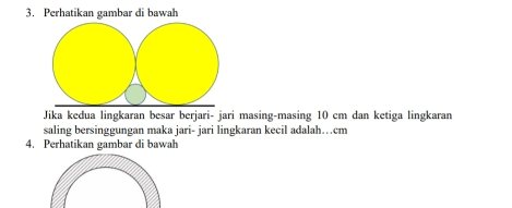 Perhatikan gambar di bawah 
Jika kedua lingkaran besar berjari- jari masing-masing 10 cm dan ketiga lingkaran 
saling bersinggungan maka jari- jari lingkaran kecil adalah…cm
4. Perhatikan gambar di bawah