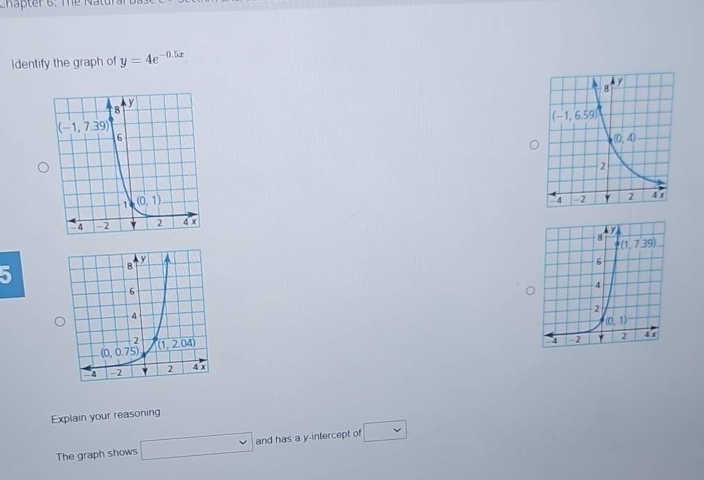 Chapter 6: The Naturar
Identify the graph of y=4e^(-0.5x)
5
Explain your reasoning.
The graph shows □ and has a y-intercept of □