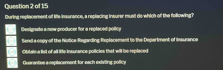 During replacement of life insurance, a replacing insurer must do which of the following?
Designate a new producer for a replaced policy
Send a copy of the Notice Regarding Replacement to the Department of Insurance
Obtain a list of all life insurance policies that will be replaced
Guarantee a replacement for each existing policy