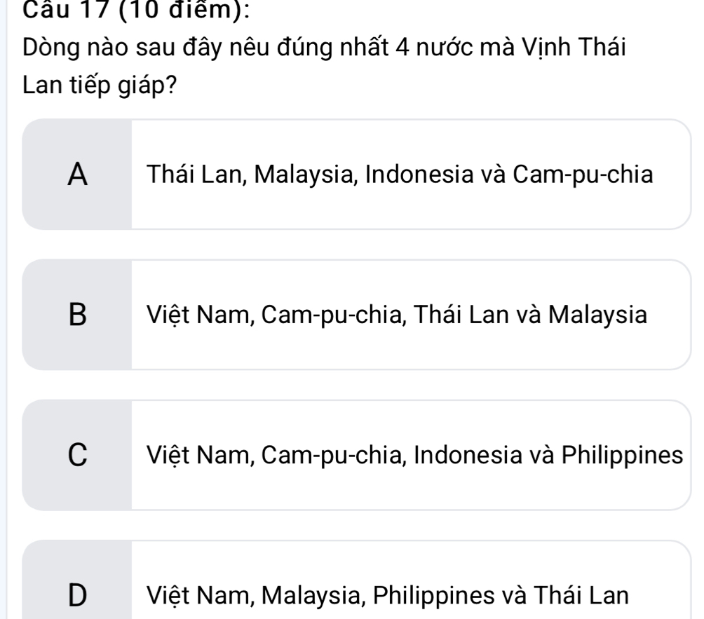 Dòng nào sau đây nêu đúng nhất 4 nước mà Vịnh Thái
Lan tiếp giáp?
A Thái Lan, Malaysia, Indonesia và Cam-pu-chia
B Việt Nam, Cam-pu-chia, Thái Lan và Malaysia
C Việt Nam, Cam-pu-chia, Indonesia và Philippines
D Việt Nam, Malaysia, Philippines và Thái Lan