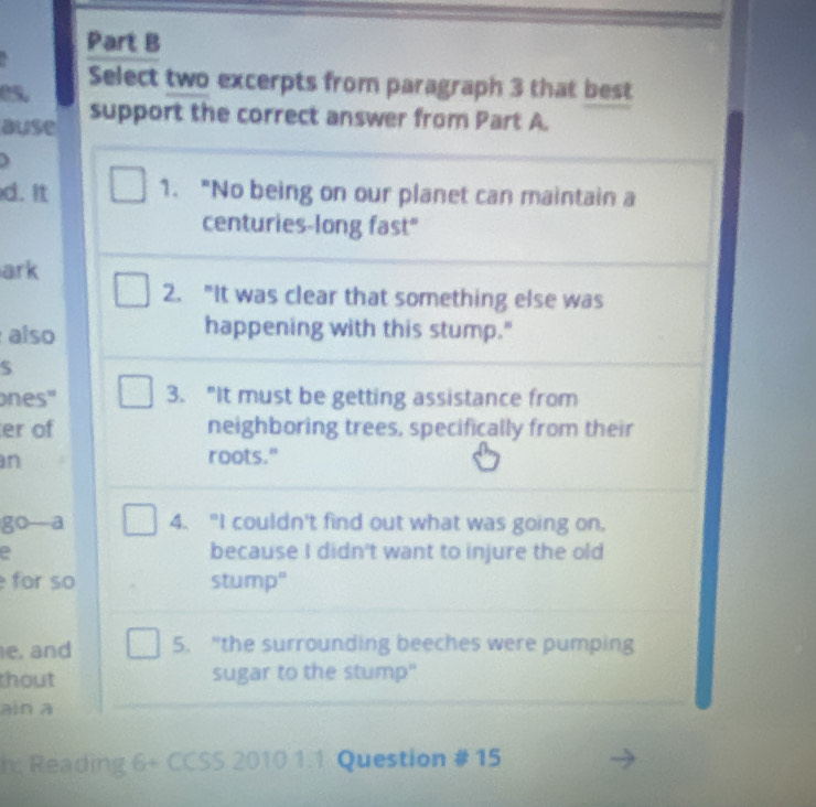 es. Select two excerpts from paragraph 3 that best 
ause support the correct answer from Part A. 
3 
d. It 1. "No being on our planet can maintain a 
centuries-long fast" 
ark 
2. "It was clear that something else was 
also 
happening with this stump." 
$ 
ones" 3. "It must be getting assistance from 
er of neighboring trees, specifically from their 
n roots." 
go—a 4. "I couldn't find out what was going on. 
because I didn't want to injure the old 
for so stump" 
e, and 5. "the surrounding beeches were pumping 
thout sugar to the stump" 
ain a 
h Reading 6÷ CCSS 2010 1.1 Question # 15