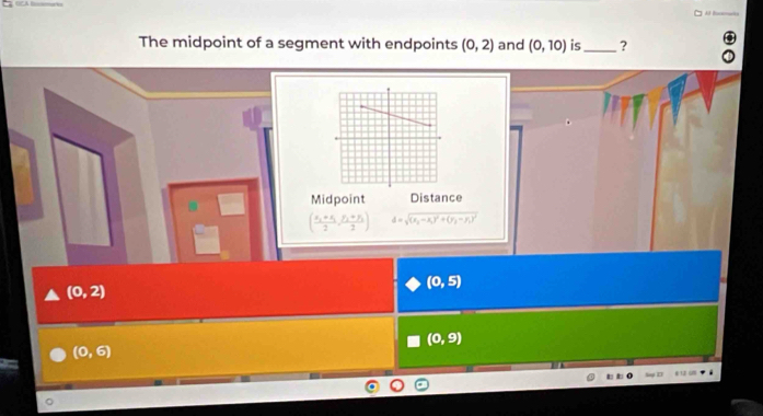 Al Boncats
The midpoint of a segment with endpoints (0,2) and (0,10) is_ ?
Midpoint Distance
(frac x_2+x_32,frac y_2+y_32) d=sqrt((x_2)-x_1)^2+(y_2-y_1)^2
(0,5)
(0,2)
(0,9)
(0,6)