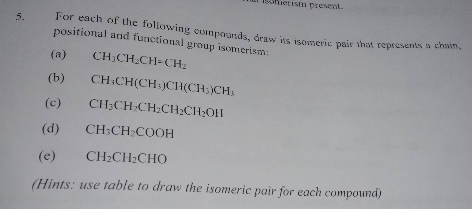 isomerism present. 
5. For each of the following compounds, draw its isomeric pair that represents a chain, 
positional and functional group isomerism: 
(a) CH_3CH_2CH=CH_2
(b)
CH_3CH(CH_3)CH(CH_3)CH_3
(c) CH_3CH_2CH_2CH_2CH_2OH
(d) CH_3CH_2COOH
(e) CH_2CH_2CHO
(Hints: use table to draw the isomeric pair for each compound)