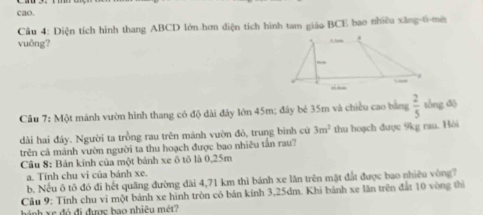 cao. 
Cầu 4: Diện tích hình thang ABCD lớn hơn diện tích hình tam giáo BCE bao nhiều xăng-ti-mê 
vuông? 
Câu 7: Một mánh vườn hình thang có độ dài đảy lớn 45m; đây bé 35m và chiều cao bằng  2/5  tổng độ 
dài hai đáy. Người ta trồng rau trên mãnh vườn đỏ, trung bình cử 3m^2 thu hoạch được 9kg rau. Hỏi 
trên cả mảnh vườn người ta thu hoạch được bao nhiêu tấn rau? 
Câu 8: Bán kính của một bánh xe ô tô là 0,25m
a. Tính chu vi của bánh xe. 
b. Nếu ô tô đó đi hết quãng đường dài 4,71 km thì bánh xe lãn trên mặt đất được bao nhiêu vòng7 
Câu 9: Tính chu vi một bánh xe hình tròn có bán kính 3,25dm. Khi bánh xe lãn trên đất 10 vòng thì 
hánh xc đỏ đi được bao nhiêu mét?