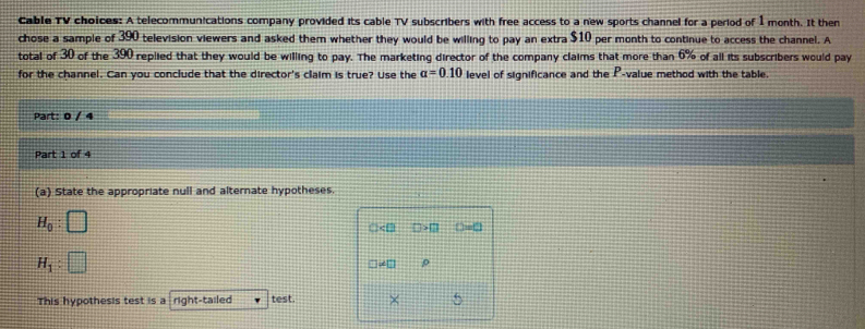 Cable TV choices: A telecommunications company provided its cable TV subscribers with free access to a new sports channel for a period of 1 month. It then 
chose a sample of 390 television viewers and asked them whether they would be willing to pay an extra $10 per month to continue to access the channel. A 
total of 30 of the 390 replied that they would be willing to pay. The marketing director of the company claims that more than 6% of all its subscribers would pay 
for the channel. Can you conclude that the director's claim is true? Use the alpha =0.10 level of significance and the P -value method with the table. 
Part: 0 / 4 
Part 1 of 4 
(a) State the appropriate null and alternate hypotheses.
H_0
: □ □=□
H_1
ρ
This hypothesis test is a right-tailed test. × 5