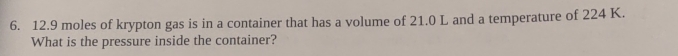 12.9 moles of krypton gas is in a container that has a volume of 21.0 L and a temperature of 224 K. 
What is the pressure inside the container?