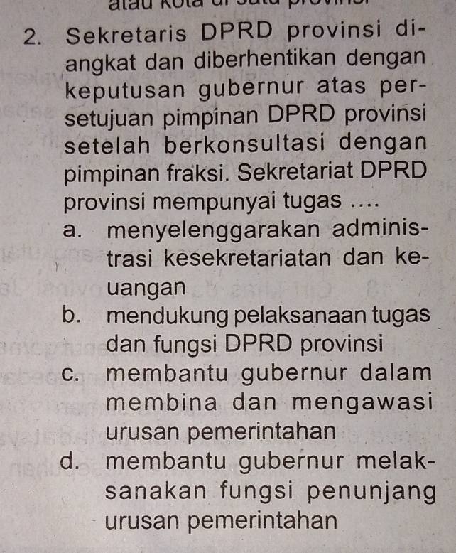 Sekretaris DPRD provinsi di-
angkat dan diberhentikan dengan
keputusan gubernur atas per-
setujuan pimpinan DPRD provinsi
setelah berkonsultasi dengan
pimpinan fraksi. Sekretariat DPRD
provinsi mempunyai tugas ....
a. menyelenggarakan adminis-
trasi kesekretariatan dan ke-
uangan
b. mendukung pelaksanaan tugas
dan fungsi DPRD provinsi
c. membantu gubernur dalam
membina dan mengawasi
urusan pemerintahan
d. membantu gubernur melak-
sanakan fungsi penunjang
urusan pemerintahan