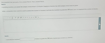 This question has two parts. FirsL answer Parl A. Then, answer Perl I. 
A gradiog machine can grade 56 multiple choice tests in 2 minubes. Suppose a teacher his 300 multiple choice tesbi to grafte 
Wille a proportion that could be used to predict the number of minutes it wil take the machise to grede the 300 bests. Use x to represent the number of minutis 
+ □ √ 7 
Phart B 
I will trire the machise □ minutes to grade the 300 tirsts. Express your answer as a deciesl