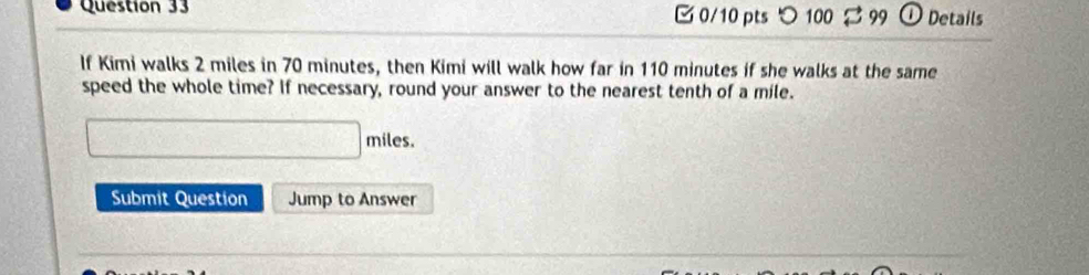 つ 100 99 O Details 
If Kimi walks 2 miles in 70 minutes, then Kimi will walk how far in 110 minutes if she walks at the same 
speed the whole time? If necessary, round your answer to the nearest tenth of a mile.
□ miles
Submit Question Jump to Answer