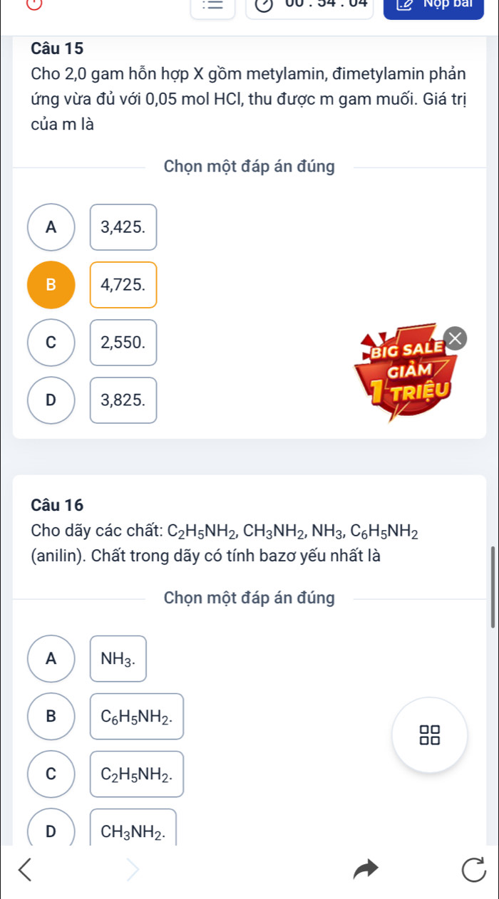 = yy , 34 , V Nộp bài
Câu 15
Cho 2,0 gam hỗn hợp X gồm metylamin, đimetylamin phản
ứng vừa đủ với 0,05 mol HCl, thu được m gam muối. Giá trị
của m là
Chọn một đáp án đúng
A 3,425.
B 4,725.
C 2,550.
big sale X
GIảM
D 3,825.
TRIệU
Câu 16
Cho dãy các chất: C_2H_5NH_2, CH_3NH_2, NH_3, C_6H_5NH_2
(anilin). Chất trong dãy có tính bazơ yếu nhất là
Chọn một đáp án đúng
A NH_3.
B C_6H_5NH_2.
C C_2H_5NH_2.
D CH_3NH_2.