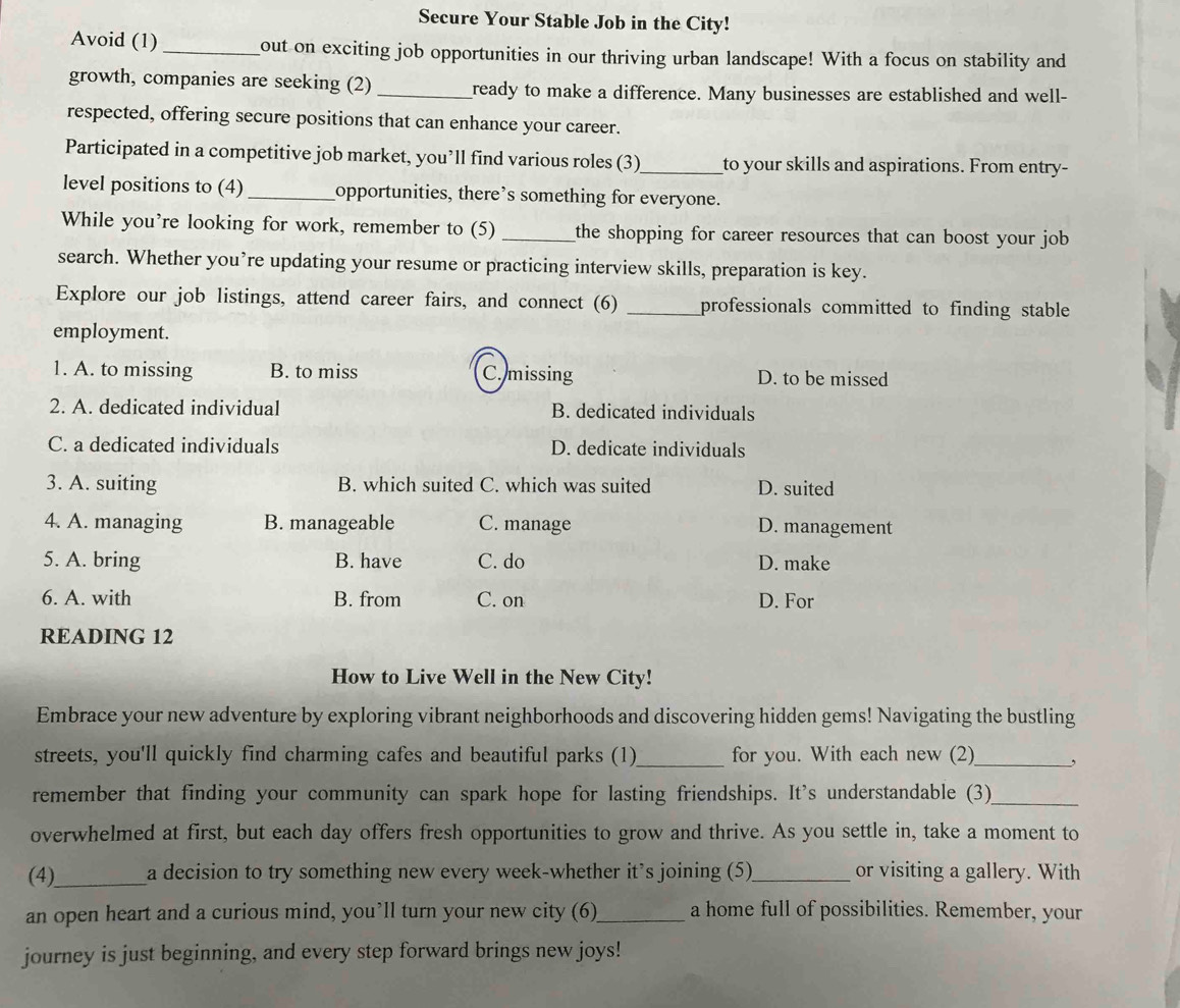 Secure Your Stable Job in the City!
Avoid (1) _out on exciting job opportunities in our thriving urban landscape! With a focus on stability and
growth, companies are seeking (2) _ready to make a difference. Many businesses are established and well-
respected, offering secure positions that can enhance your career.
Participated in a competitive job market, you’ll find various roles (3)_ to your skills and aspirations. From entry-
level positions to (4)_ opportunities, there’s something for everyone.
While you’re looking for work, remember to (5) _the shopping for career resources that can boost your job .
search. Whether you’re updating your resume or practicing interview skills, preparation is key.
Explore our job listings, attend career fairs, and connect (6) _professionals committed to finding stable 
employment.
1. A. to missing B. to miss C. missing D. to be missed
2. A. dedicated individual B. dedicated individuals
C. a dedicated individuals D. dedicate individuals
3. A. suiting B. which suited C. which was suited D. suited
4. A. managing B. manageable C. manage D. management
5. A. bring B. have C. do D. make
6. A. with B. from C. on D. For
READING 12
How to Live Well in the New City!
Embrace your new adventure by exploring vibrant neighborhoods and discovering hidden gems! Navigating the bustling
streets, you'll quickly find charming cafes and beautiful parks (1)_ for you. With each new (2)_ ,
remember that finding your community can spark hope for lasting friendships. It's understandable (3)_
overwhelmed at first, but each day offers fresh opportunities to grow and thrive. As you settle in, take a moment to
(4)_ a decision to try something new every week-whether it’s joining (5)_ or visiting a gallery. With
an open heart and a curious mind, you’ll turn your new city (6)_ a home full of possibilities. Remember, your
journey is just beginning, and every step forward brings new joys!