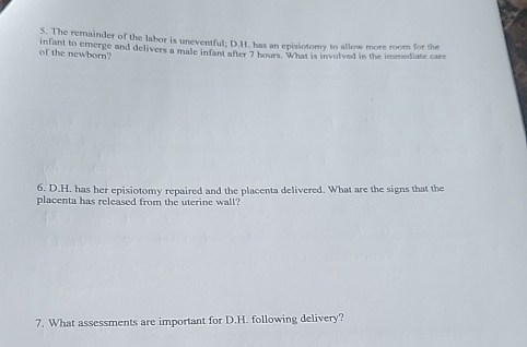 The remainder of the labor is uneventful; D.H. has an episiotomy to allow more room for the 
of the newborn? infant to emerge and delivers a male infant after 7 hours. What is involved in the immediate care 
6. D.H. has her episiotomy repaired and the placenta delivered. What are the signs that the 
placenta has released from the uterine wall? 
7. What assessments are important for D.H. following delivery?