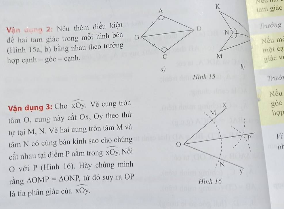 tam giác 
Vận đạng 2: Nêu thêm điều kiện 
Trường 
để hai tam giác trong mỗi hình bên 
Nếu mô 
(Hình 15a, b) bằng nhau theo trường 
một cạ 
hợp cạnh - góc - cạnh.giác vī 
a) 
b) 
Hình 1 5 
Trười 
Nếu 
Vận dụng 3: Cho widehat xOy. Về cung tròn 
tâm O, cung này cắt Ox, Oy theo thứgóc hợp 
tự tại M, N. Về hai cung tròn tâm M và 
tâm N có cùng bán kính sao cho chúng 
Ví 
cắt nhau tại điểm P nằm trong widehat xOy. Nối 
nh 
O với P (Hình 16). Hãy chứng minh 
rằng △ OMP=△ ONP, từ đó suy ra OP 
là tia phân giác của widehat xOy.