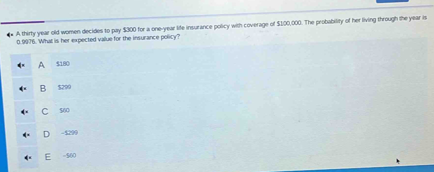 A thirty year old women decides to pay $300 for a one-year life insurance policy with coverage of $100,000. The probability of her living through the year is
0.9976. What is her expected value for the insurance policy?
A $180
B $299
C $60
D - $299
E - $60