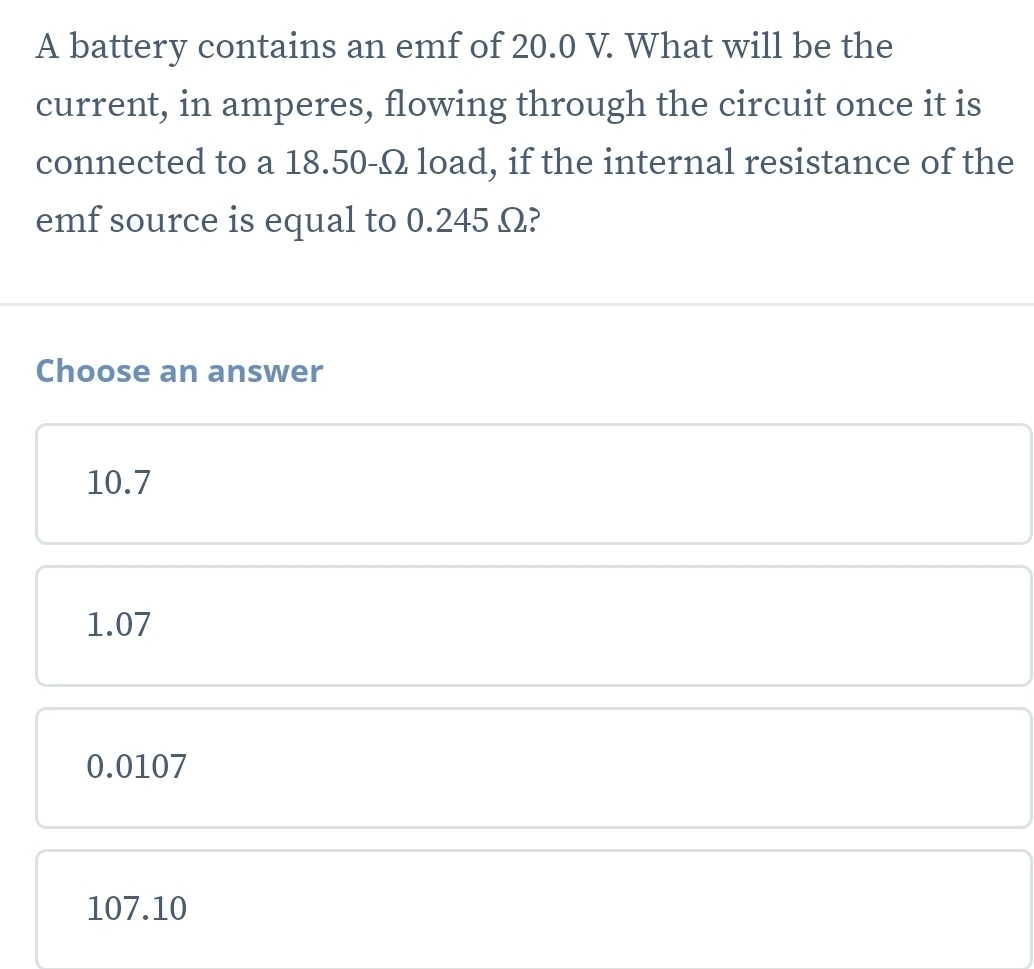 A battery contains an emf of 20.0 V. What will be the
current, in amperes, flowing through the circuit once it is
connected to a 18.50-Ω load, if the internal resistance of the
emf source is equal to 0.245 Ω?
Choose an answer
10.7
1.07
0.0107
107.10