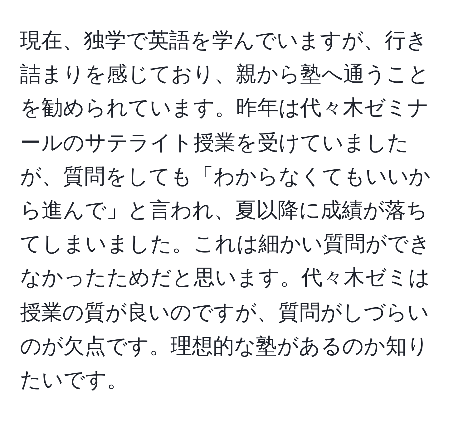 現在、独学で英語を学んでいますが、行き詰まりを感じており、親から塾へ通うことを勧められています。昨年は代々木ゼミナールのサテライト授業を受けていましたが、質問をしても「わからなくてもいいから進んで」と言われ、夏以降に成績が落ちてしまいました。これは細かい質問ができなかったためだと思います。代々木ゼミは授業の質が良いのですが、質問がしづらいのが欠点です。理想的な塾があるのか知りたいです。