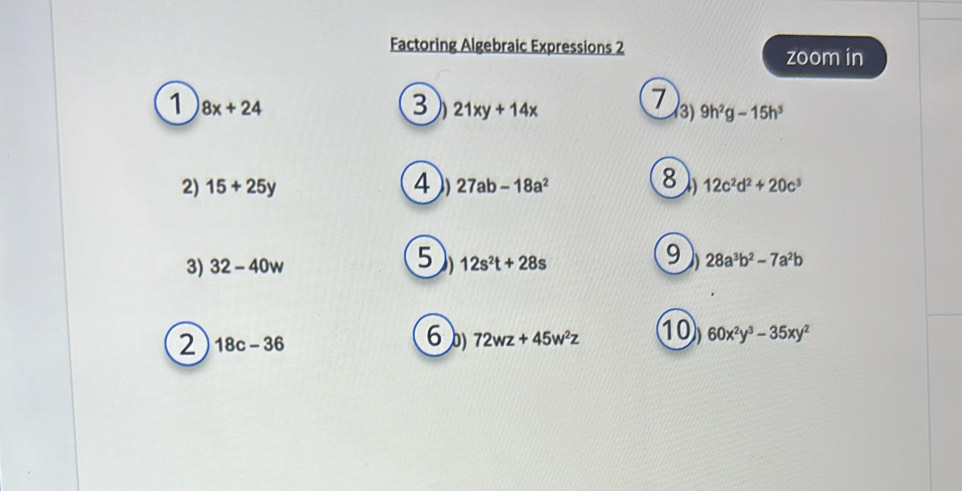 Factoring Algebraic Expressions 2 
zoom in 
1 8x+24
3 21xy+14x
7 
3) 9h^2g-15h^3
2) 15+25y 4 a 27ab-18a^2 12c^2d^2+20c^3
5 
3) 32-40w 12s^2t+28s 28a^3b^2-7a^2b
2 18c-36
6 72wz+45w^2z 10 60x^2y^3-35xy^2