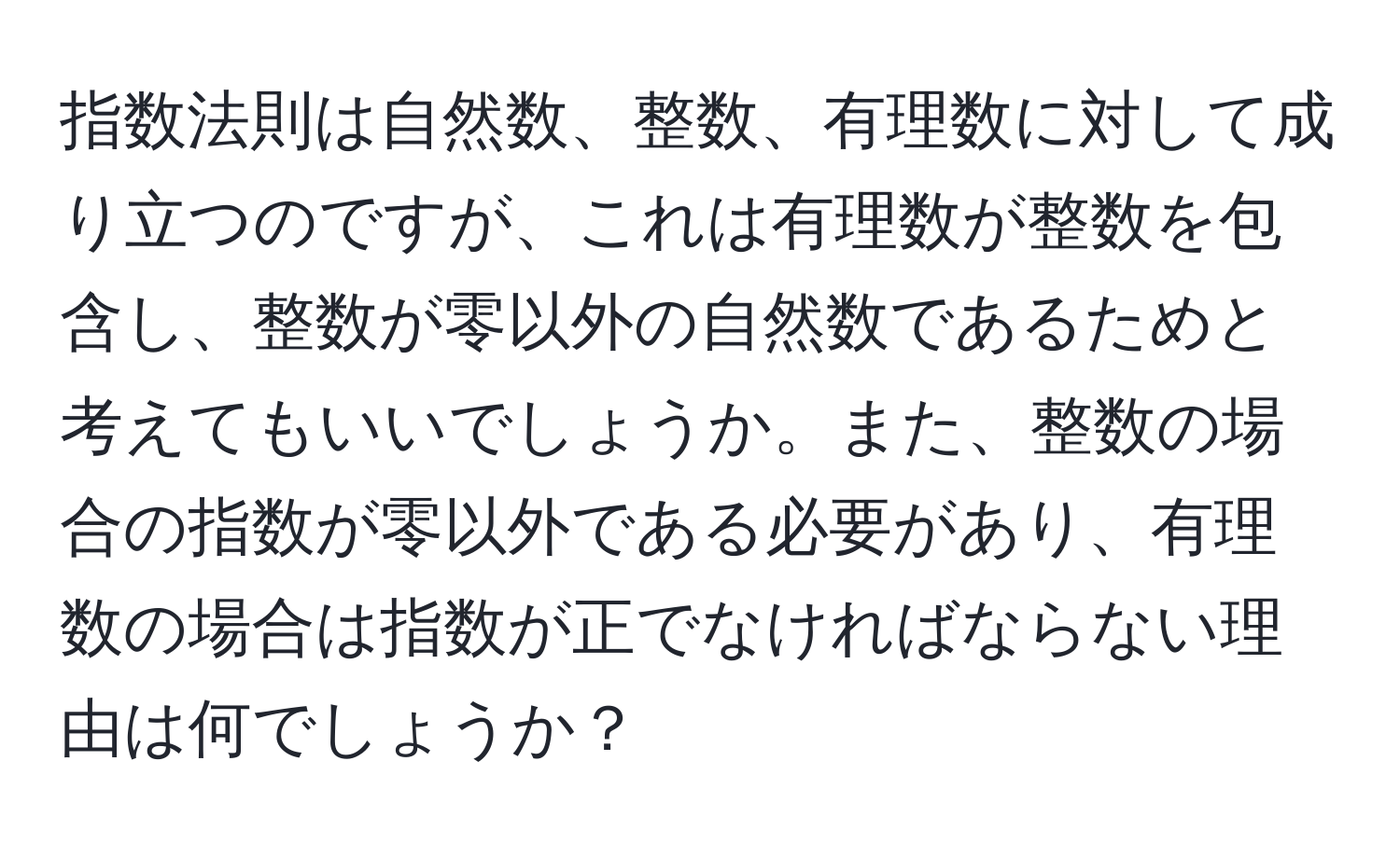 指数法則は自然数、整数、有理数に対して成り立つのですが、これは有理数が整数を包含し、整数が零以外の自然数であるためと考えてもいいでしょうか。また、整数の場合の指数が零以外である必要があり、有理数の場合は指数が正でなければならない理由は何でしょうか？