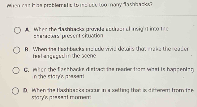 When can it be problematic to include too many flashbacks?
A. When the flashbacks provide additional insight into the
characters' present situation
B. When the flashbacks include vivid details that make the reader
feel engaged in the scene
C. When the flashbacks distract the reader from what is happening
in the story's present
D. When the flashbacks occur in a setting that is different from the
story's present moment