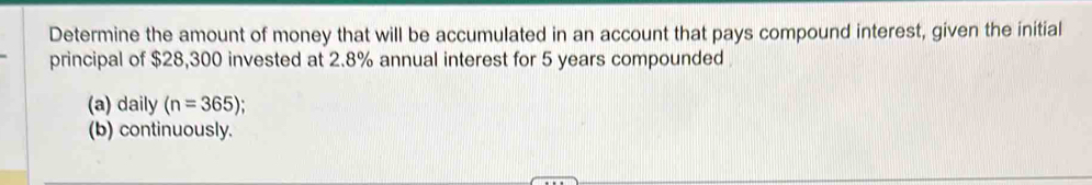 Determine the amount of money that will be accumulated in an account that pays compound interest, given the initial 
principal of $28,300 invested at 2.8% annual interest for 5 years compounded 
(a) daily (n=365); 
(b) continuously.