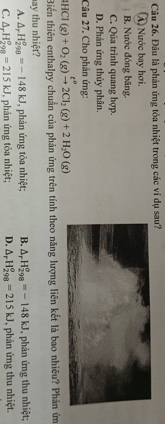Đâu là phản ứng tỏa nhiệt trong các ví dụ sau?
A. Nước bay hơi.
B. Nước đóng băng.
C. Qúa trình quang hợp.
D. Phản ứng thủy phân.
Câu 27. Cho phản ứng:
4HCl(g)+O_2(g)xrightarrow t^o2Cl_2(g)+2H_2O(g)
Biến thiên enthalpy chuẩn của phản ứng trên tính theo năng lượng liên kết là bao nhiêu? Phản ứn
ay thu nhiệt?
A. △ _rH_(298)^o=-148kJ *, phản ứng tỏa nhiệt; B. △ _rH_(298)^o=-148kJ , phản ứng thu nhiệt;
D.
C. △ _rH_(298)^o=215kJ T, phản ứng tỏa nhiệt; △ _rH_(298)^o=215kJ , phản ứng thu nhiệt.